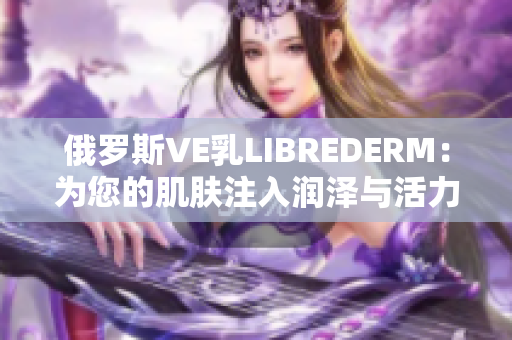 俄罗斯VE乳LIBREDERM：为您的肌肤注入润泽与活力