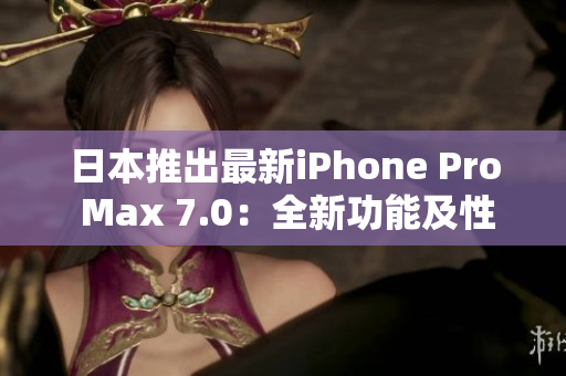 日本推出最新iPhone Pro Max 7.0：全新功能及性能提升抢先体验