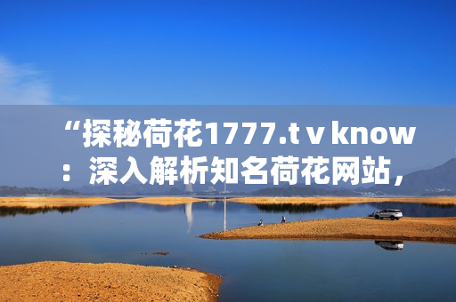 “探秘荷花1777.tⅴknow：深入解析知名荷花网站，探寻其独特魅力与优势”