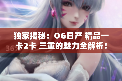 独家揭秘：OG日产 精品一卡2卡 三重的魅力全解析！