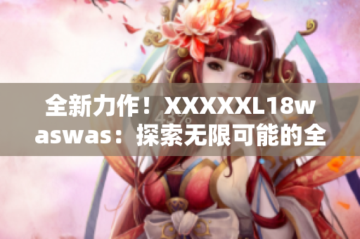 全新力作！XXXXXL18waswas：探索无限可能的全新旅程