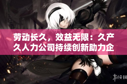 劳动长久，效益无限：久产久人力公司持续创新助力企业人力资源发展