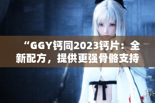 “GGY钙同2023钙片：全新配方，提供更强骨骼支持！”