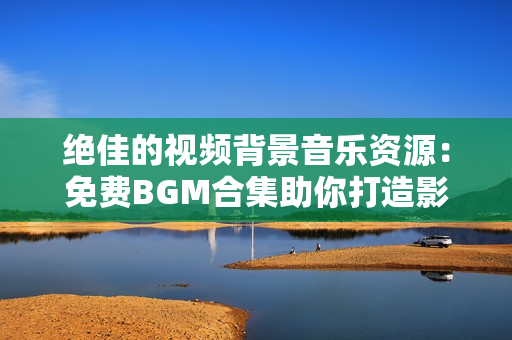 绝佳的视频背景音乐资源：免费BGM合集助你打造影片声音独特魅力