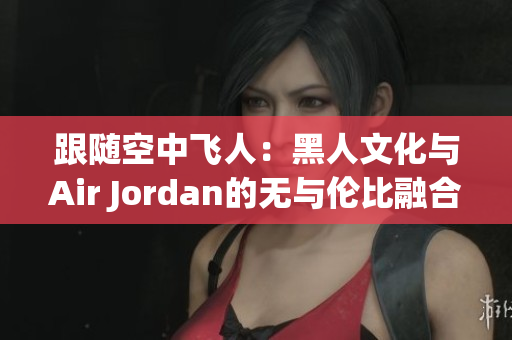 跟随空中飞人：黑人文化与Air Jordan的无与伦比融合