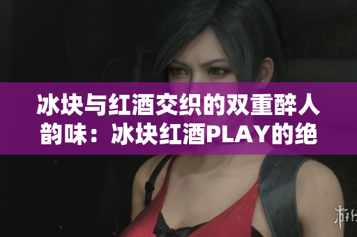 冰块与红酒交织的双重醉人韵味：冰块红酒PLAY的绝妙时刻