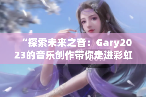 “探索未来之音：Gary2023的音乐创作带你走进彩虹的奇妙世界”