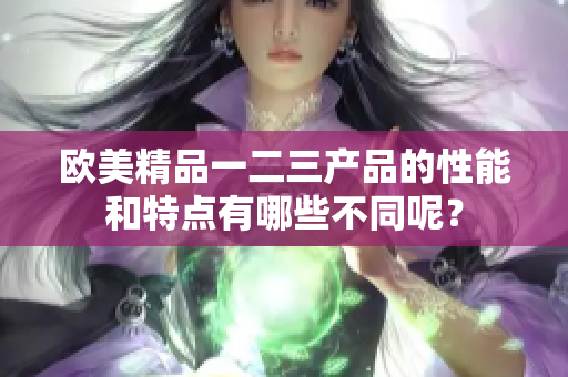 欧美精品一二三产品的性能和特点有哪些不同呢？