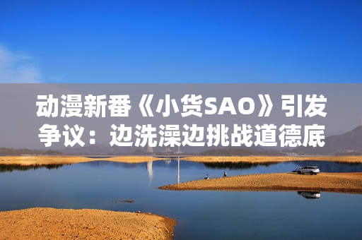 动漫新番《小货SAO》引发争议：边洗澡边挑战道德底线？