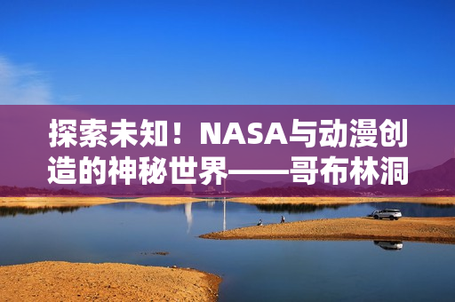 探索未知！NASA与动漫创造的神秘世界——哥布林洞窟