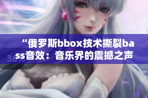 “俄罗斯bbox技术撕裂bass音效：音乐界的震撼之声”