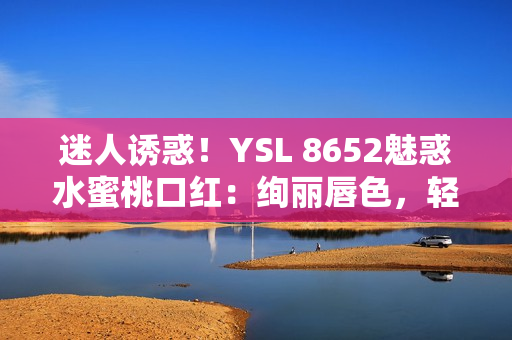 迷人诱惑！YSL 8652魅惑水蜜桃口红：绚丽唇色，轻松打造迷人妆容