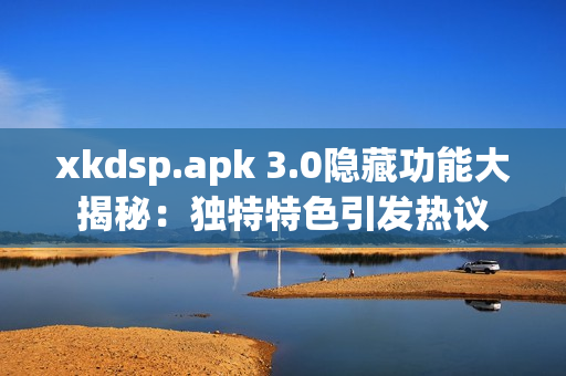 xkdsp.apk 3.0隐藏功能大揭秘：独特特色引发热议