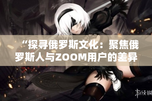 “探寻俄罗斯文化：聚焦俄罗斯人与ZOOM用户的差异”