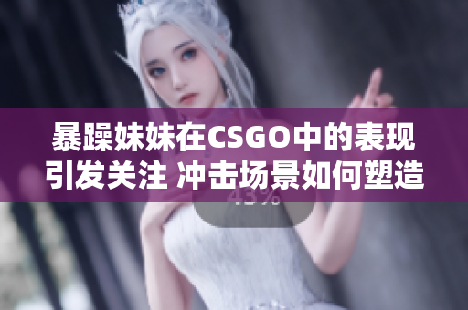 暴躁妹妹在CSGO中的表现引发关注 冲击场景如何塑造了她的游戏风格？