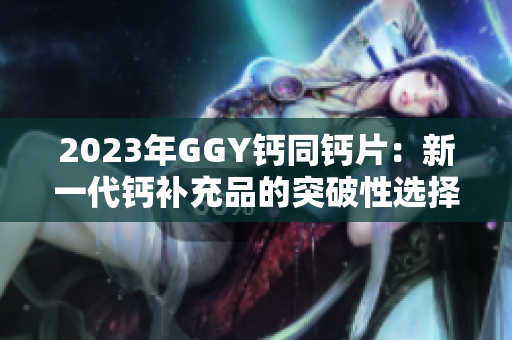 2023年GGY钙同钙片：新一代钙补充品的突破性选择