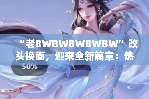 “老BWBWBWBWBW”改头换面，迎来全新篇章：热烈欢迎您！