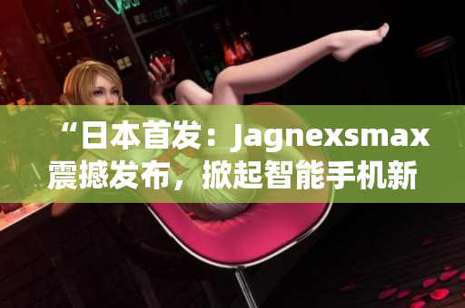 “日本首发：Jagnexsmax震撼发布，掀起智能手机新革命！”