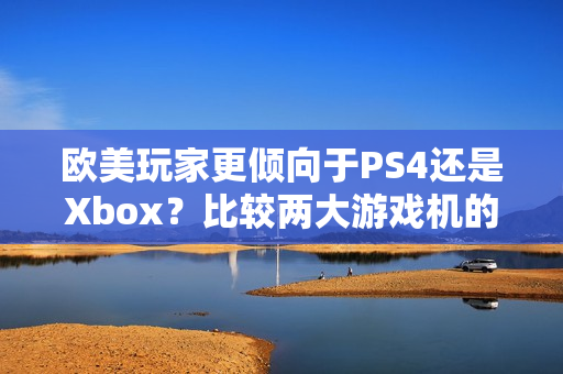 欧美玩家更倾向于PS4还是Xbox？比较两大游戏机的热度