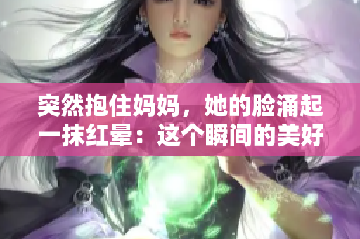 突然抱住妈妈，她的脸涌起一抹红晕：这个瞬间的美好时刻