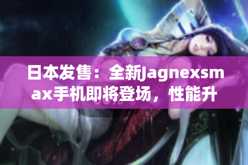 日本发售：全新Jagnexsmax手机即将登场，性能升级再创辉煌！