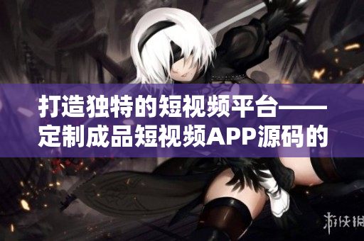 打造独特的短视频平台——定制成品短视频APP源码的独到之处