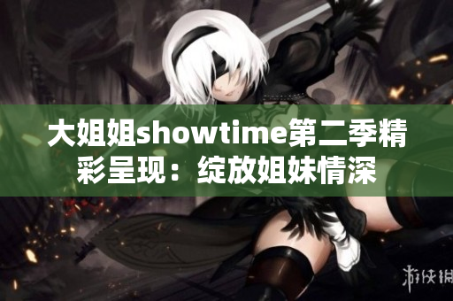 大姐姐showtime第二季精彩呈现：绽放姐妹情深