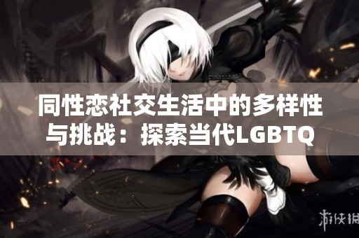 同性恋社交生活中的多样性与挑战：探索当代LGBTQ+社区的热点话题