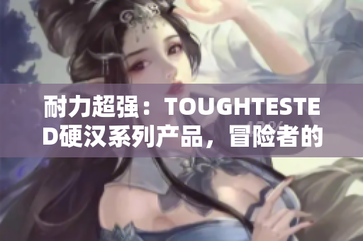 耐力超强：TOUGHTESTED硬汉系列产品，冒险者的不二之选