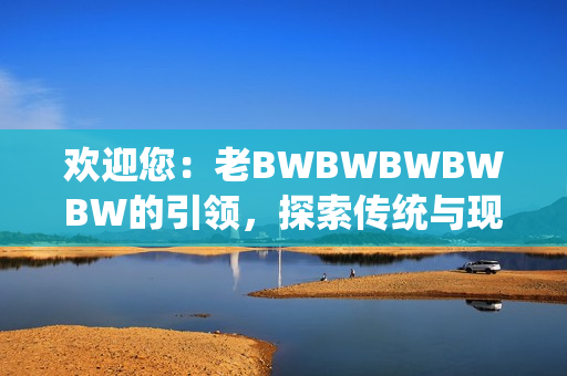 欢迎您：老BWBWBWBWBW的引领，探索传统与现代的完美融合