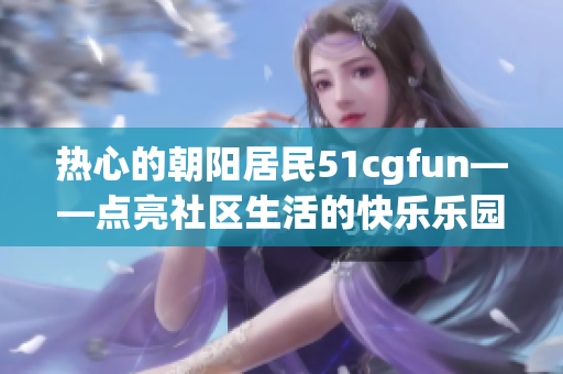 热心的朝阳居民51cgfun——点亮社区生活的快乐乐园