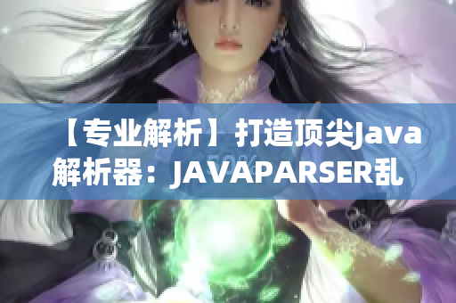 【专业解析】打造顶尖Java解析器：JAVAPARSER乱偷重新定义