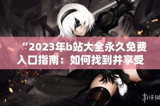 “2023年b站大全永久免费入口指南：如何找到并享受所有免费内容？”