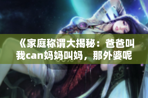 《家庭称谓大揭秘：爸爸叫我can妈妈叫妈，那外婆呢？》