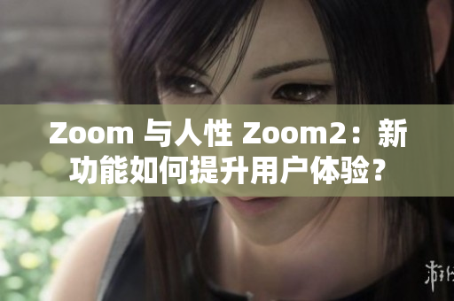 Zoom 与人性 Zoom2：新功能如何提升用户体验？