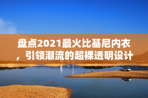 盘点2021最火比基尼内衣，引领潮流的超裸透明设计悄然流行