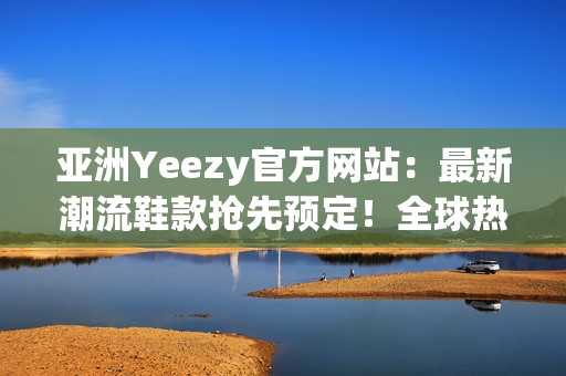 亚洲Yeezy官方网站：最新潮流鞋款抢先预定！全球热销款等你来挑选！