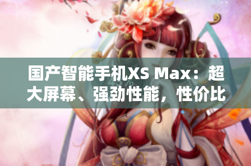 国产智能手机XS Max：超大屏幕、强劲性能，性价比超高