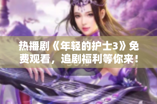 热播剧《年轻的护士3》免费观看，追剧福利等你来！