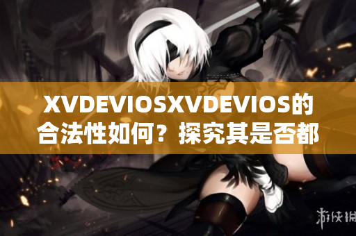 XVDEVIOSXVDEVIOS的合法性如何？探究其是否都为正版