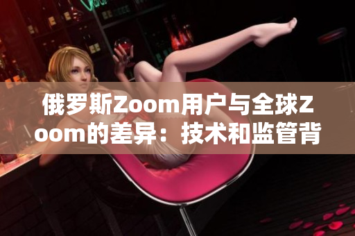 俄罗斯Zoom用户与全球Zoom的差异：技术和监管背后的故事