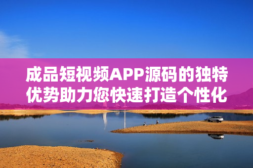 成品短视频APP源码的独特优势助力您快速打造个性化视频平台