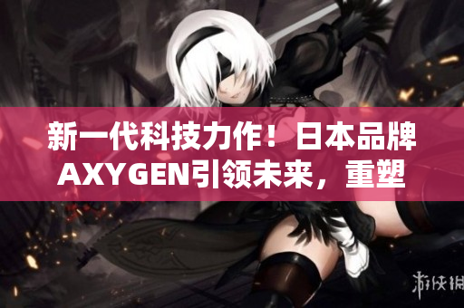 新一代科技力作！日本品牌AXYGEN引领未来，重塑生活体验