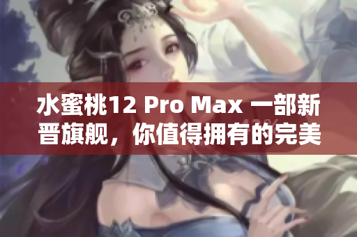 水蜜桃12 Pro Max 一部新晋旗舰，你值得拥有的完美选择