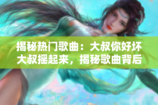 揭秘热门歌曲：大叔你好坏大叔摇起来，揭秘歌曲背后的故事、创作灵感及独特魅力