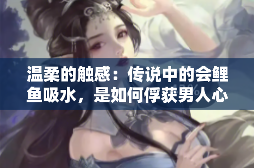 温柔的触感：传说中的会鲤鱼吸水，是如何俘获男人心的？