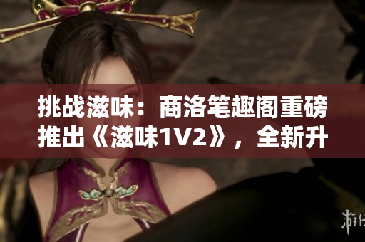 挑战滋味：商洛笔趣阁重磅推出《滋味1V2》，全新升级引领阅读潮流！