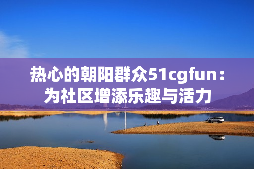 热心的朝阳群众51cgfun：为社区增添乐趣与活力