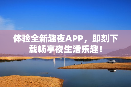 体验全新趣夜APP，即刻下载畅享夜生活乐趣！