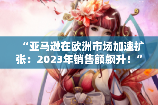 “亚马逊在欧洲市场加速扩张：2023年销售额飙升！”